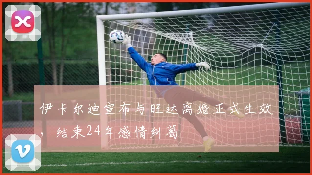 伊卡尔迪宣布与旺达离婚正式生效，结束24年感情纠葛