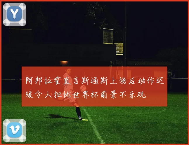 阿邦拉霍直言斯通斯上场后动作迟缓令人担忧世界杯前景不乐观