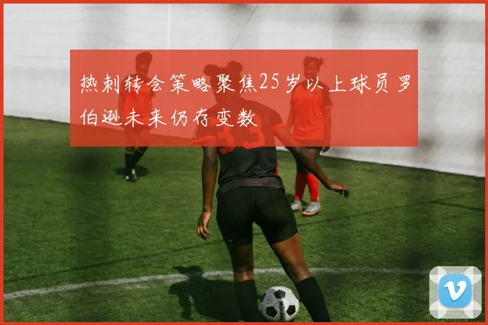 热刺转会策略聚焦25岁以上球员罗伯逊未来仍存变数