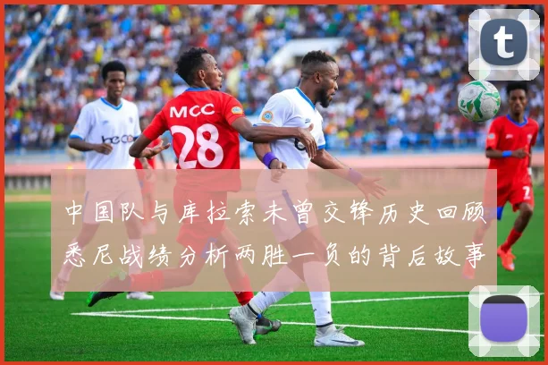 中国队与库拉索未曾交锋历史回顾悉尼战绩分析两胜一负的背后故事