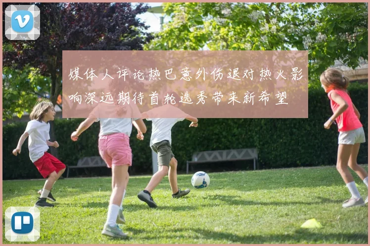 媒体人评论热巴意外伤退对热火影响深远期待首轮选秀带来新希望