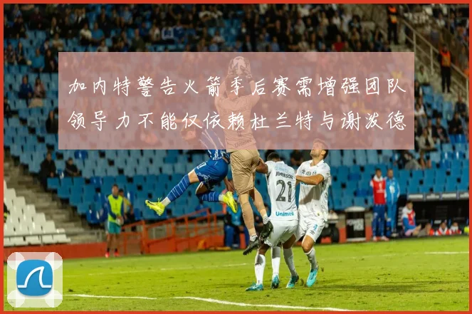 加内特警告火箭季后赛需增强团队领导力不能仅依赖杜兰特与谢泼德