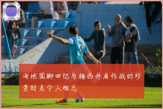 海地国脚回忆与梅西并肩作战的珍贵时光令人难忘