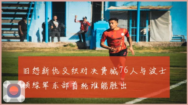 旧怨新仇交织对决费城76人与波士顿绿军东部首轮谁能胜出