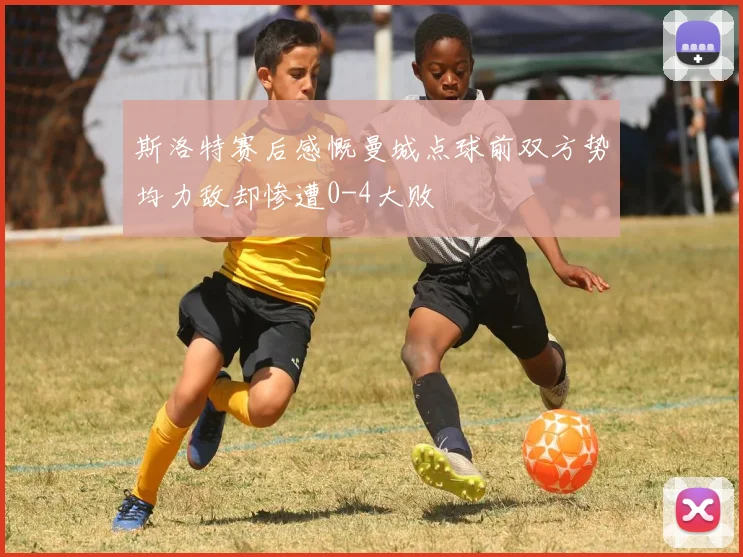 斯洛特赛后感慨曼城点球前双方势均力敌却惨遭0-4大败