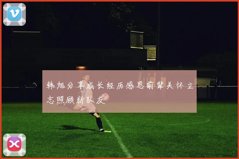 韩旭分享成长经历感恩前辈关怀立志照顾新队友