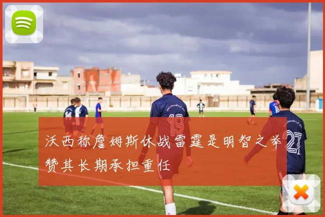 沃西称詹姆斯休战雷霆是明智之举赞其长期承担重任