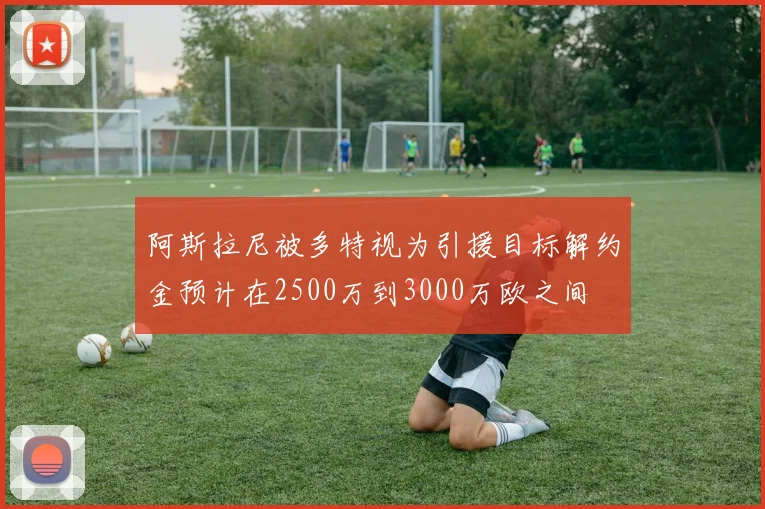 阿斯拉尼被多特视为引援目标解约金预计在2500万到3000万欧之间