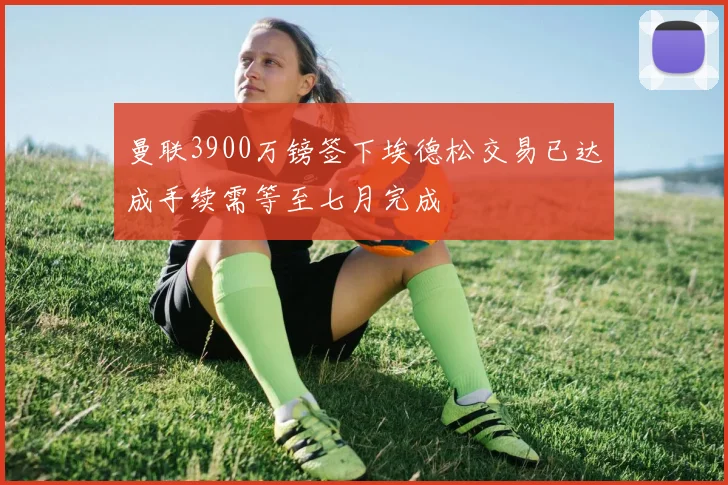曼联3900万镑签下埃德松交易已达成手续需等至七月完成