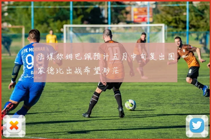 法媒称姆巴佩预计五月中旬复出国家德比出战希望渺茫