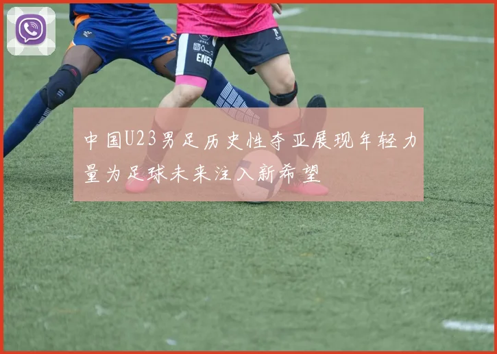 中国U23男足历史性夺亚展现年轻力量为足球未来注入新希望