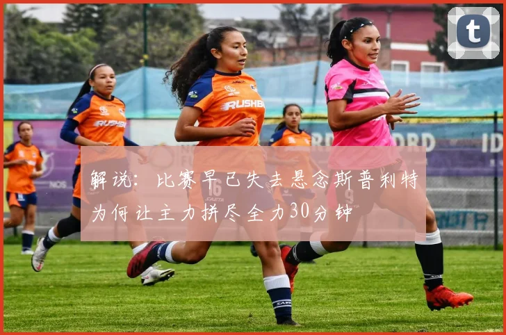 解说：比赛早已失去悬念斯普利特为何让主力拼尽全力30分钟