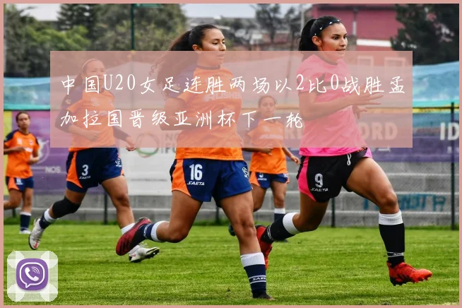 中国U20女足连胜两场以2比0战胜孟加拉国晋级亚洲杯下一轮