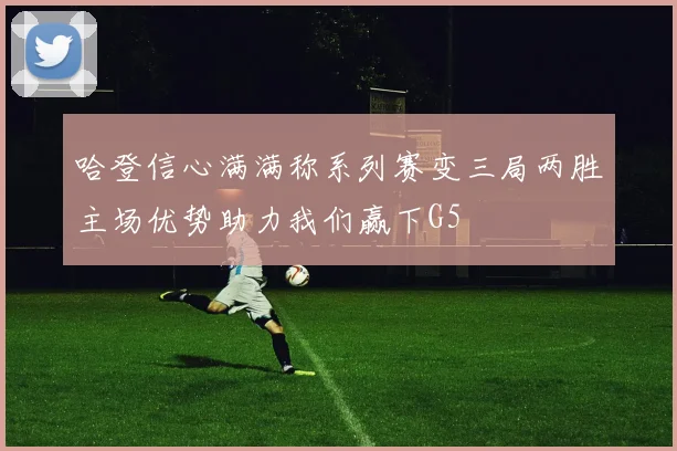 哈登信心满满称系列赛变三局两胜主场优势助力我们赢下G5