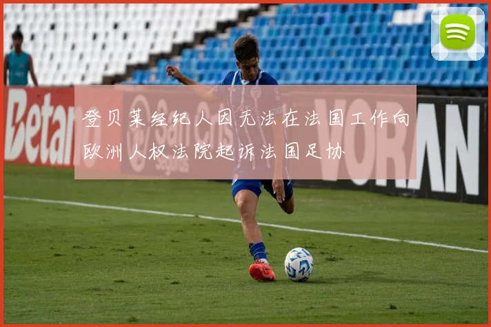 登贝莱经纪人因无法在法国工作向欧洲人权法院起诉法国足协