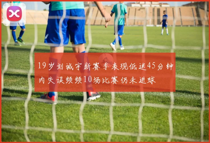 19岁刘诚宇新赛季表现低迷45分钟内失误频频10场比赛仍未进球