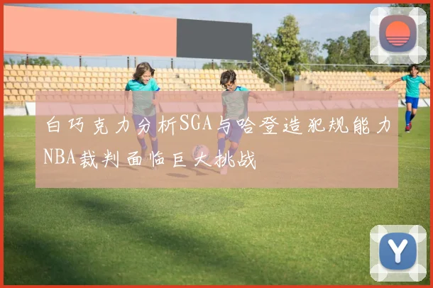白巧克力分析SGA与哈登造犯规能力NBA裁判面临巨大挑战