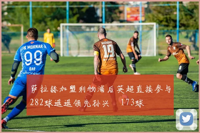 萨拉赫加盟利物浦后英超直接参与282球遥遥领先孙兴慜173球