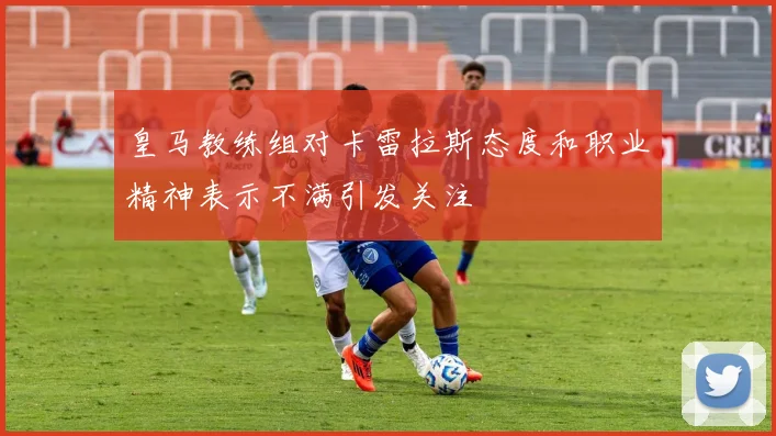 皇马教练组对卡雷拉斯态度和职业精神表示不满引发关注