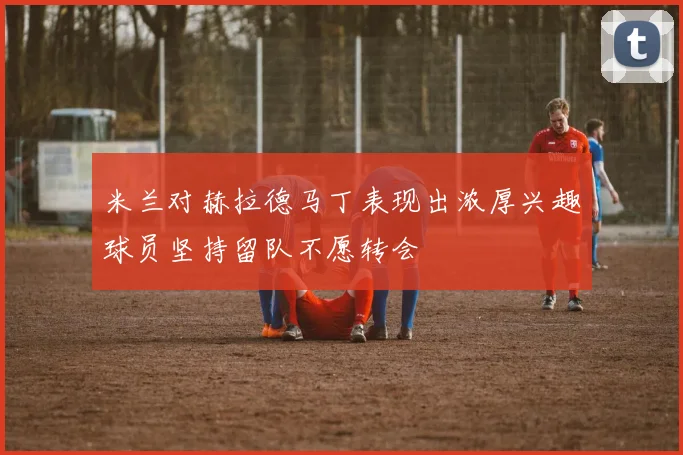 米兰对赫拉德马丁表现出浓厚兴趣球员坚持留队不愿转会